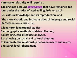 :-language relativity will require
1.taking into account phenomena that have remained too
long under the radar of applied linguistic research,
i.e., cultural knowledge and its reproduction, and
“the more chaotic and inchoate sides of language and social
life”(Hill & Mannheim, 1992, p. 398).
28
2.long-term longitudinal studies.
3.ethnographic methods of data collection,
4.cross-linguistic discourse analyses,
5.a drawing on social and cultural theories
to illuminate the relationship between macro and micro-
a research level phenomena.
 