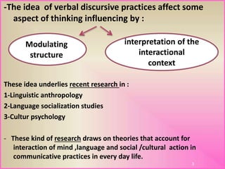 -The idea of verbal discursive practices affect some
aspect of thinking influencing by :
These idea underlies recent research in :
1-Linguistic anthropology
2-Language socialization studies
3-Cultur psychology
- These kind of research draws on theories that account for
interaction of mind ,language and social /cultural action in
communicative practices in every day life.
3
interpretation of the
interactional
context
Modulating
structure
 