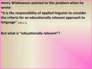 Henry Widdowson pointed to this problem when he
wrote:
“It is the responsibility of applied linguists to consider
the criteria for an educationally relevant approach to
language” (1980, p. 86).
But what is “educationally relevant”?
30
 