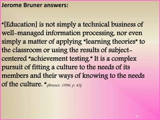 Jerome Bruner answers:
“[Education] is not simply a technical business of
well-managed information processing, nor even
simply a matter of applying “learning theories” to
the classroom or using the results of subject-
centered “achievement testing.” It is a complex
pursuit of fitting a culture to the needs of its
members and their ways of knowing to the needs
of the culture. “(Bruner, 1996, p. 43)
31
 
