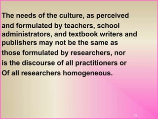 The needs of the culture, as perceived
and formulated by teachers, school
administrators, and textbook writers and
publishers may not be the same as
those formulated by researchers, nor
is the discourse of all practitioners or
Of all researchers homogeneous.
32
 