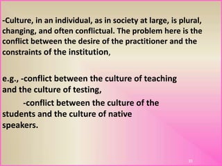 -Culture, in an individual, as in society at large, is plural,
changing, and often conflictual. The problem here is the
conflict between the desire of the practitioner and the
constraints of the institution,
e.g., -conflict between the culture of teaching
and the culture of testing,
-conflict between the culture of the
students and the culture of native
speakers.
33
 