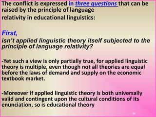 The conflict is expressed in three questions that can be
raised by the principle of language
relativity in educational linguistics:
First,
isn’t applied linguistic theory itself subjected to the
principle of language relativity?
-Yet such a view is only partially true, for applied linguistic
theory is multiple, even though not all theories are equal
before the laws of demand and supply on the economic
textbook market.
-Moreover if applied linguistic theory is both universally
valid and contingent upon the cultural conditions of its
enunciation, so is educational theory
34
 