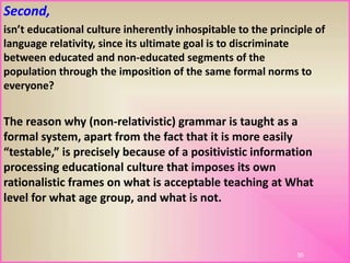 Second,
isn’t educational culture inherently inhospitable to the principle of
language relativity, since its ultimate goal is to discriminate
between educated and non-educated segments of the
population through the imposition of the same formal norms to
everyone?
The reason why (non-relativistic) grammar is taught as a
formal system, apart from the fact that it is more easily
“testable,” is precisely because of a positivistic information
processing educational culture that imposes its own
rationalistic frames on what is acceptable teaching at What
level for what age group, and what is not.
35
 