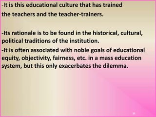 -It is this educational culture that has trained
the teachers and the teacher-trainers.
-Its rationale is to be found in the historical, cultural,
political traditions of the institution.
-It is often associated with noble goals of educational
equity, objectivity, fairness, etc. in a mass education
system, but this only exacerbates the dilemma.
36
 