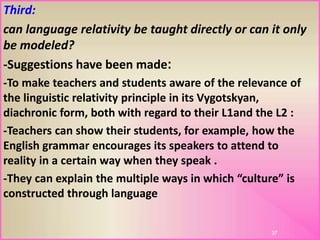 Third:
can language relativity be taught directly or can it only
be modeled?
:-Suggestions have been made
-To make teachers and students aware of the relevance of
the linguistic relativity principle in its Vygotskyan,
diachronic form, both with regard to their L1and the L2 :
-Teachers can show their students, for example, how the
English grammar encourages its speakers to attend to
reality in a certain way when they speak .
-They can explain the multiple ways in which “culture” is
constructed through language
37
 