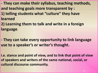 38
- They can make their syllabus, teaching methods,
and teaching goals more transparent by :
1) telling students what “culture” they have
learned
2) Learning them to talk and write in a foreign
language.
- They can take every opportunity to link language
use to a speaker’s or writer’s thought.
i.e. stance and point of view, and to link that point of view
of speakers and writers of the same national, social, or
cultural discourse community.
 