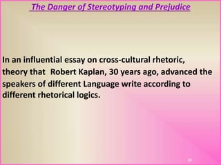 The Danger of Stereotyping and Prejudice
In an influential essay on cross-cultural rhetoric,
Robert Kaplan, 30 years ago, advanced thetheory that
speakers of different Language write according to
different rhetorical logics.
39
 