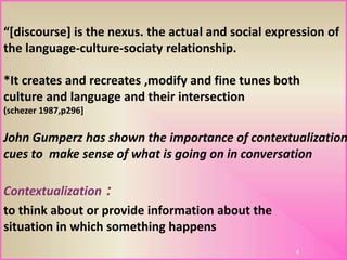 4
:Contextualization
to think about or provide information about the
situation in which something happens
John Gumperz has shown the importance of contextualization
cues to make sense of what is going on in conversation
“[discourse] is the nexus. the actual and social expression of
the language-culture-sociaty relationship.
*It creates and recreates ,modify and fine tunes both
culture and language and their intersection
(schezer 1987,p296]
 
