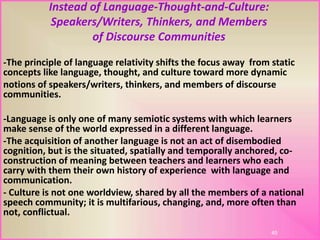 Instead of Language-Thought-and-Culture:
Speakers/Writers, Thinkers, and Members
of Discourse Communities
-The principle of language relativity shifts the focus away from static
concepts like language, thought, and culture toward more dynamic
notions of speakers/writers, thinkers, and members of discourse
communities.
-Language is only one of many semiotic systems with which learners
make sense of the world expressed in a different language.
-The acquisition of another language is not an act of disembodied
cognition, but is the situated, spatially and temporally anchored, co-
construction of meaning between teachers and learners who each
carry with them their own history of experience with language and
communication.
- Culture is not one worldview, shared by all the members of a national
speech community; it is multifarious, changing, and, more often than
not, conflictual.
45
 