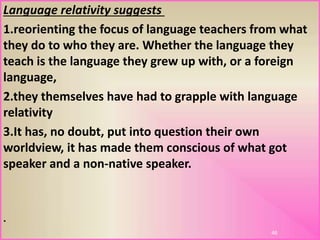 Language relativity suggests
1.reorienting the focus of language teachers from what
they do to who they are. Whether the language they
teach is the language they grew up with, or a foreign
language,
2.they themselves have had to grapple with language
relativity
3.It has, no doubt, put into question their own
worldview, it has made them conscious of what got
speaker and a non-native speaker.
46
.
 