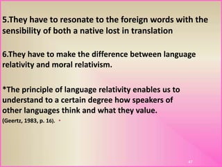 5.They have to resonate to the foreign words with the
sensibility of both a native lost in translation
6.They have to make the difference between language
relativity and moral relativism.
*The principle of language relativity enables us to
understand to a certain degree how speakers of
other languages think and what they value.
•(Geertz, 1983, p. 16).
47
 