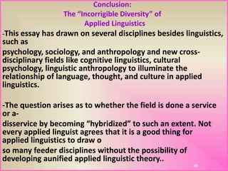 Conclusion:
The “Incorrigible Diversity” of
Applied Linguistics
-This essay has drawn on several disciplines besides linguistics,
such as
psychology, sociology, and anthropology and new cross-
disciplinary fields like cognitive linguistics, cultural
psychology, linguistic anthropology to illuminate the
relationship of language, thought, and culture in applied
linguistics.
-The question arises as to whether the field is done a service
or a-
disservice by becoming “hybridized” to such an extent. Not
every applied linguist agrees that it is a good thing for
applied linguistics to draw o
so many feeder disciplines without the possibility of
developing aunified applied linguistic theory..
48
 