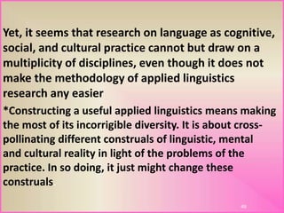 Yet, it seems that research on language as cognitive,
social, and cultural practice cannot but draw on a
multiplicity of disciplines, even though it does not
make the methodology of applied linguistics
research any easier
*Constructing a useful applied linguistics means making
the most of its incorrigible diversity. It is about cross-
pollinating different construals of linguistic, mental
and cultural reality in light of the problems of the
practice. In so doing, it just might change these
construals.
49
 