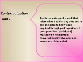 Contextualization
cues :
5
Are those features of speech that
relate what is said at any time and in
any one place to knowledge
acquired through past experience to
presupposition [participant]
must rely on to maintain
conversational involvement and
assess what is intended
 