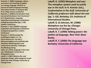 52
Kramsch, C. (2001) Language, culture,
and voice in the teaching of English
as a foreign language. NovELTy. A
journal of English language teaching
and cultural studies in Hungary, 8(1),
4–21. (http://www.novelty.hu)
Kramsch, C. (2002a) Introduction: How
can we tell the dancer from the dance?
In C. Kramsch (ed.), Language
acquisition and language socialization:
ecological perspectives (pp. 1–30).
London: Continuum.
Kramsch, C. (ed.) (2002b) Language
acquisition and language socialization:
ecological perspectives. London:
Continuum.
Kramsch, C. (forthcoming) The
multilingual subject. In I. de
Florio-Hansen & A. Hu (eds.),
Mehrsprachigkeit und multikulturelle
Identitaet [Multilingualism and
multicultural identity]. Tuebingen:
Stauffenburg Verlag.
Labov, W. (1972) Language in the inner
city. Philadelphia: University of
Philadelphia Press.
Lakoff, G. (1987) Women, fire, and
dangerous things: what categories reveal
about the mind. Chicago: University of
Chicago Press.
Lakoff, G. (1992) Metaphor and war:
The metaphor system used to justify
war in the Gulf. In H. Kreisler (ed.),
Confrontation in the Gulf: University of
California professors talk about the war
(pp. 1–19). Berkeley, CA: Institute of
International Studies.
Lakoff, G. & Johnson, M. (1980)
Metaphors we live by. Chicago:
University of Chicago Press.
Lakoff, R. T. (1990) Talking power: the
politics of language. New York: Basic
Books.
Lakoff, R. T. (2000) The language war.
Berkeley: University of California
 