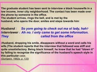 8
The graduate student has been sent to interview a black housewife in a
low income, inner city neighborhood. The contact has been made over
the phone by someone in the office.
The student arrives, rings the bell, and is met by the
husband, who opens the door, smiles and steps towards him:
Husband : So yore going to check out ma ol lady, hah?
Interviewer : Ah no. I only came to get some information.
They called from the office.
(Husband, dropping his smile, disappears without a word and calls his
wife.)The student reports that the interview that followed was stiff and
quite unsatisfactory. Being black himself, he knew that he had “blown it”
by failing to recognize the significance of the husband’s speech style in
this particular case.
(Gumperz, 1982a, p. 133)
 