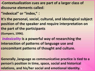 -Contextualization cues are part of a larger class of
:discourse elements called
:“indexical” or “index,”
It's the personal, social, cultural, and ideological subject
position of the speaker and require interpretation on
the part of the participants
(Gumperz, 1996).
-Indexicality is a powerful way of researching the
intersection of patterns of language use and
concomitant patterns of thought and culture.
Generally ,language as communicative practice is tied to a
person’s position in time, space, social and historical
relations, and his/her social and emotional Identity. 9
 