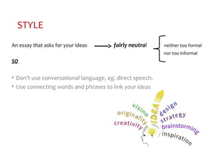 STYLE
An essay that asks for your ideas fairly neutral neither too formal
nor too informal
SO
• Don’t use conversational language, eg. direct speech.
• Use connecting words and phrases to link your ideas
 