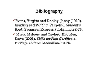 BibliographyBibliography
Evans, Virgina and Dooley, Jenny (1999).
Reading and Writing. Targets 3. Student’s
Book. Swansea: Express Publishing.72-75.
 Mann, Malcom and Taylore_Knowles,
Steve (2006). Skills for First Certificate.
Writing. Oxford: Macmillan. 72-75.
 