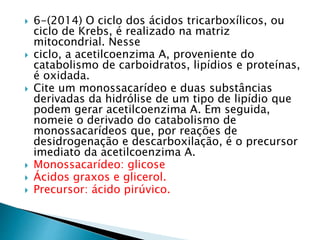  6-(2014) O ciclo dos ácidos tricarboxílicos, ou 
ciclo de Krebs, é realizado na matriz 
mitocondrial. Nesse 
 ciclo, a acetilcoenzima A, proveniente do 
catabolismo de carboidratos, lipídios e proteínas, 
é oxidada. 
 Cite um monossacarídeo e duas substâncias 
derivadas da hidrólise de um tipo de lipídio que 
podem gerar acetilcoenzima A. Em seguida, 
nomeie o derivado do catabolismo de 
monossacarídeos que, por reações de 
desidrogenação e descarboxilação, é o precursor 
imediato da acetilcoenzima A. 
 Monossacarídeo: glicose 
 Ácidos graxos e glicerol. 
 Precursor: ácido pirúvico. 
 