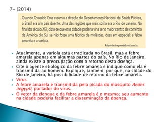  Atualmente, a varíola está erradicada no Brasil, mas a febre 
amarela apenas em algumas partes do país. No Rio de Janeiro, 
ainda existe a preocupação com o retorno desta doença. 
 Cite o agente etiológico da febre amarela e indique como ela é 
transmitida ao homem. Explique, também, por que, na cidade do 
Rio de Janeiro, há possibilidade de retorno da febre amarela. 
 Vírus 
 A febre amarela é transmitida pela picada do mosquito Aedes 
aegypti, portador do vírus. 
 O vetor da dengue e da febre amarela é o mesmo; seu aumento 
na cidade poderia facilitar a disseminação da doença. 
 
