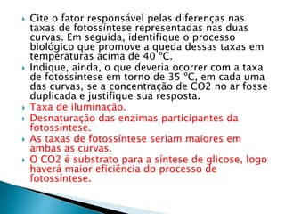  Cite o fator responsável pelas diferenças nas 
taxas de fotossíntese representadas nas duas 
curvas. Em seguida, identifique o processo 
biológico que promove a queda dessas taxas em 
temperaturas acima de 40 ºC. 
 Indique, ainda, o que deveria ocorrer com a taxa 
de fotossíntese em torno de 35 ºC, em cada uma 
das curvas, se a concentração de CO2 no ar fosse 
duplicada e justifique sua resposta. 
 Taxa de iluminação. 
 Desnaturação das enzimas participantes da 
fotossíntese. 
 As taxas de fotossíntese seriam maiores em 
ambas as curvas. 
 O CO2 é substrato para a síntese de glicose, logo 
haverá maior eficiência do processo de 
fotossíntese. 
 