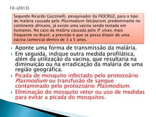 Segundo Ricardo Gazzinelli, pesquisador da FIOCRUZ, para o tipo 
de malária causada pelo Plasmodium falciparum, predominante no 
continente africano, já existe uma vacina sendo testada em 
humanos. No caso da malária causada pelo P. vivax, mais 
frequente no Brasil, a previsão é que se possa dispor de uma 
vacina comercial dentro de 3 a 5 anos. 
 Aponte uma forma de transmissão da malária. 
 Em seguida, indique outra medida profilática, 
além da utilização da vacina, que resultaria na 
diminuição ou na erradicação da malária de uma 
região geográfica. 
 Picada de mosquito infectado pelo protozoário 
Plasmodium ou transfusão de sangue 
contaminado pelo protozoário Plasmodium. 
 Eliminação do mosquito vetor ou uso de medidas 
para evitar a picada do mosquitos. 
 