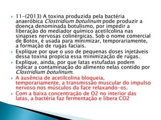  11-(2013) A toxina produzida pela bactéria 
anaeróbica Clostridium botulinum pode produzir a 
doença denominada botulismo, por impedir a 
liberação do mediador químico acetilcolina nas 
sinapses nervosas colinérgicas. Sob o nome comercial 
de Botox, é usada para minimizar, temporariamente, 
a formação de rugas faciais. 
 Explique por que o uso de pequenas doses injetáveis 
dessa toxina propicia essa minimização de rugas. 
 Explique, ainda, por que latas estufadas podem 
indicar a contaminação do alimento nelas contido por 
Clostridium botulinum. 
 A ausência de acetilcolina bloqueia, 
temporariamente, a transmissão muscular do impulso 
nervoso nos músculos da face relaxando-os. 
 Com a baixa concentração de O2 no interior das 
latas, a bactéria faz fermentação e libera CO2 
 