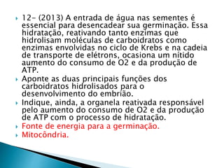  12- (2013) A entrada de água nas sementes é 
essencial para desencadear sua germinação. Essa 
hidratação, reativando tanto enzimas que 
hidrolisam moléculas de carboidratos como 
enzimas envolvidas no ciclo de Krebs e na cadeia 
de transporte de elétrons, ocasiona um nítido 
aumento do consumo de O2 e da produção de 
ATP. 
 Aponte as duas principais funções dos 
carboidratos hidrolisados para o 
desenvolvimento do embrião. 
 Indique, ainda, a organela reativada responsável 
pelo aumento do consumo de O2 e da produção 
de ATP com o processo de hidratação. 
 Fonte de energia para a germinação. 
 Mitocôndria. 
 