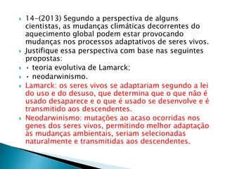  14-(2013) Segundo a perspectiva de alguns 
cientistas, as mudanças climáticas decorrentes do 
aquecimento global podem estar provocando 
mudanças nos processos adaptativos de seres vivos. 
 Justifique essa perspectiva com base nas seguintes 
propostas: 
 • teoria evolutiva de Lamarck; 
 • neodarwinismo. 
 Lamarck: os seres vivos se adaptariam segundo a lei 
do uso e do desuso, que determina que o que não é 
usado desaparece e o que é usado se desenvolve e é 
transmitido aos descendentes. 
 Neodarwinismo: mutações ao acaso ocorridas nos 
genes dos seres vivos, permitindo melhor adaptação 
às mudanças ambientais, seriam selecionadas 
naturalmente e transmitidas aos descendentes. 
 