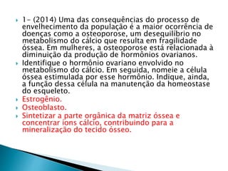  1- (2014) Uma das consequências do processo de 
envelhecimento da população é a maior ocorrência de 
doenças como a osteoporose, um desequilíbrio no 
metabolismo do cálcio que resulta em fragilidade 
óssea. Em mulheres, a osteoporose está relacionada à 
diminuição da produção de hormônios ovarianos. 
 Identifique o hormônio ovariano envolvido no 
metabolismo do cálcio. Em seguida, nomeie a célula 
óssea estimulada por esse hormônio. Indique, ainda, 
a função dessa célula na manutenção da homeostase 
do esqueleto. 
 Estrogênio. 
 Osteoblasto. 
 Sintetizar a parte orgânica da matriz óssea e 
concentrar íons cálcio, contribuindo para a 
mineralização do tecido ósseo. 
 