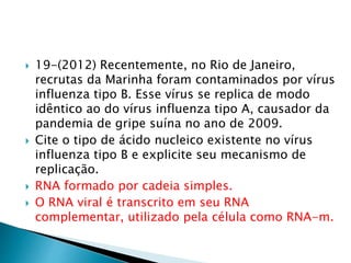  19-(2012) Recentemente, no Rio de Janeiro, 
recrutas da Marinha foram contaminados por vírus 
influenza tipo B. Esse vírus se replica de modo 
idêntico ao do vírus influenza tipo A, causador da 
pandemia de gripe suína no ano de 2009. 
 Cite o tipo de ácido nucleico existente no vírus 
influenza tipo B e explicite seu mecanismo de 
replicação. 
 RNA formado por cadeia simples. 
 O RNA viral é transcrito em seu RNA 
complementar, utilizado pela célula como RNA-m. 
 