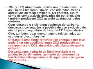  20- (2012) Atualmente, existe um grande estímulo 
ao uso dos biocombustíveis, considerados menos 
agressivos ao meio ambiente. No entanto, assim 
como os combustíveis derivados do petróleo, eles 
também produzem CO2 quando queimados pelos 
motores. 
 Considerando o ciclo biogeoquímico do carbono, 
descreva a consequência positiva do uso exclusivo de 
etanol para o equilíbrio da taxa de CO2 atmosférica. 
 Cite, também, duas desvantagens relacionadas ao 
uso desse biocombustível. 
 O etanol é uma fonte renovável de energia e por isso 
poderá ter um equilíbrio entre CO2 produzido por 
sua queima e o CO2 absorvido pela planta do qual é 
extraído. 
 Desvantagens: redução da biodiversidade e na 
produção de alimentos, aumento do consumo de 
fertilizantes nitrogenados e de água para a irrigação 
das culturas, ... 
