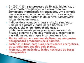  2- (2014) Em seu processo de fixação biológica, o 
gás atmosférico nitrogênio é convertido em 
compostos inorgânicos nitrogenados. Um exemplo 
desse mecanismo de conversão ocorre na relação 
simbiótica entre bactérias do gênero Rhizobium e 
raízes de leguminosas. 
 Indique duas vantagens dessa relação simbiótica, 
uma para a planta e outra para a bactéria. Em 
seguida, cite o íon nitrogenado usado 
preferencialmente pelas plantas no processo de 
fixação e nomeie uma das moléculas, encontradas 
nas células vegetais, que incorpora esse íon. 
 Planta: utilizar, em seu metabolismo, os compostos 
nitrogenados produzidos pela bactéria. 
 Bactéria: utilizar, para suas necessidades energéticas, 
os carboidratos cedidos pela planta. 
 Proteínas, aminoácidos, ácidos nucleicos ou bases 
nitrogenadas. 
 