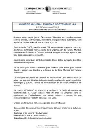 Navarra, 2 – 01007 VITORIA-GASTEIZ
Tef. 945 017 972 – e-mail: prentsa@euskadi.eus
LEHENDAKARITZA
Komunikaziorako Zuzendaritza
PRESIDENCIA
Dirección de Comunicación
CUMBRE MUNDIAL TURISMO SOSTENIBLE +20
2015-11-27 Vitoria-Gasteiz 27-11-2015
Lehendakariaren hitzaldia – Discurso del Lehendakari
Arabako aldun nagusi jauna, Ekonomiaren Garapen eta Lehiakortasunaren
sailburu andrea, sailburuordea, zuzendaria, Basquetourreko zuzendaria, herri
agintariok, herri ordezkariok jaun andreok, egun on.
Presidente del GSCT, presidente del ITR, secretario del programa Hombre y
Biosfera de la Unesco, representante de la Organización de Turismo Mundial,
consejera del Gobierno de Canarias, eskerrik asko por estar aquí, egun on y en
todo caso gracias por su invitación.
Eskerrik asko beraz zuen gonbidapenagatik. Ohore bat da guretzako Goi Bilera
hau Gasteizen ospatzea.
Es un honor para Vitoria – Gasteiz, para Euskadi, para Araba, para Basque
Country, acoger esta Cumbre y la lectura de la Carta Mundial del Turismo
Sostenible.
La consejera de turismo de Canarias ha recordado la Carta firmada hace 20
años. Han sido dos décadas de transformación en el ámbito social, económico,
tecnológico y cultural. Tiempo de modernización en el sector profesional del
turismo.
Ha crecido el “turismo” en el mundo y también lo ha hecho el concepto de
“sostenibilidad”. El “viaje” iniciado hace 20 años en Lanzarote tiene su
continuidad en Vitoria-Gasteiz. Nos hemos detenido y reunido, ha sido
necesario repensar y debatir, actualizar esta Carta.
Gracias a esta Cumbre hemos incorporado a nuestro bagaje:
-la necesidad de preservar nuestro patrimonio común y promover la cultura de
la paz;
-la alianza entre turismo y biodiversidad;
-la redefinición ante el cambio climático;
-la participación de las comunidades locales;
 