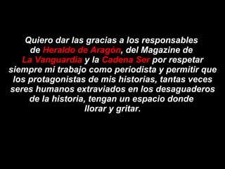 Quiero dar las gracias a los responsables  de  Heraldo de Aragón , del Magazine de  La Vanguardia  y la  Cadena Ser  por respetar siempre mi trabajo como periodista y permitir que los protagonistas de mis historias, tantas veces seres humanos extraviados en los desaguaderos de la historia, tengan un espacio donde  llorar y gritar. 