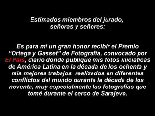 Estimados miembros del jurado,  señoras y señores: Es para mí un gran honor recibir el Premio “Ortega y Gasset” de Fotografía, convocado por  El País , diario donde publiqué mis fotos iniciáticas de América Latina en la década de los ochenta y mis mejores trabajos  realizados en diferentes conflictos del mundo durante la década de los noventa, muy especialmente las fotografías que tomé durante el cerco de Sarajevo. 