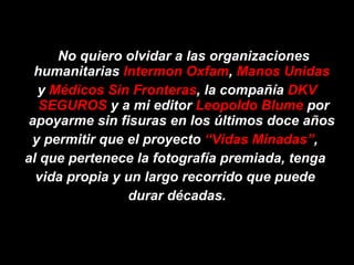 No quiero olvidar a las organizaciones humanitarias  Intermon Oxfam ,  Manos Unidas   y  Médicos Sin Fronteras , la compañía  DKV SEGUROS  y a mi editor  Leopoldo Blume  por apoyarme sin fisuras en los últimos doce años  y permitir que el proyecto  “Vidas Minadas” ,  al que pertenece la fotografía premiada, tenga  vida propia y un largo recorrido que puede  durar décadas. 
