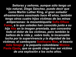 Señoras y señores, aunque sólo tengo un hijo natural, Diego Sánchez, puedo decir que como  Martín Luther King , el gran soñador afroamericano asesinado hace 40 años, también tengo otros cuatro hijos víctimas de las minas antipersonas: la mozambiqueña  Sofia Elface Fumo , a la que ustedes han conocido junto a su hija  Alia  en la imagen premiada, que concentra todo el dolor de las víctimas, pero también la belleza de la vida y, sobre todo, la incansable lucha por la supervivencia y la dignidad de las víctimas, el camboyano  Sokheurm Man , el bosnio  Adis Smajic  y la pequeña colombiana  Mónica Paola Ojeda , que se quedó ciega tras ser víctima de una explosión a los ocho años. 