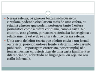 Nessas esferas, os gêneros textuais/discursivos circulam, podendo circular em mais de uma esfera, ou seja, há gêneros que podem pertencer tanto à esfera jornalística como à esfera cotidiana, como a carta. No entanto, esse gênero, por sua característica heterogênea e relativamente estável, se altera dentro dessas esferas. Uma carta de leitor (carta que o leitor envia a um jornal ou revista, posicionando-se frente a determinado assunto publicado – reportagem entrevista, por exemplo) não tem as mesmas características de uma carta familiar, (se diferenciando, sobretudo na linguagem, ou seja, no seu estilo informal).