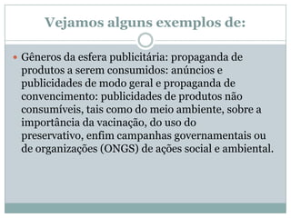 Vejamos alguns exemplos de:Gêneros da esfera publicitária: propaganda de produtos a serem consumidos: anúncios e publicidades de modo geral e propaganda de convencimento: publicidades de produtos não consumíveis, tais como do meio ambiente, sobre a importância da vacinação, do uso do preservativo, enfim campanhas governamentais ou de organizações (ONGS) de ações social e ambiental. 