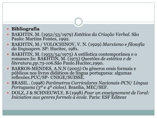 BibliografiaBAKHTIN, M. (1952/53/1979) Estética da Criação Verbal. São Paulo: Martins Fontes, 1992.BAKHTIN, M./ VOLOCHINOV, V. N. (1929) Marxismo e filosofia da linguagem. SP: Hucitec, 1981.BAKHTIN, M. (1953/54/1975) A estilística contemporânea e o romance.In: BAKHTIN, M. (1975) Questões de estética e de literatura.pp.73-106.São Paulo.Hucitec,1990.BARROS-MENDES, A.N.N (2005) Os gêneros orais formais e públicos nos livros didáticos de língua portuguesa: algumas reflexões.PUC/SP- UNIGE/SUISSE.BRASIL . (1998) Parâmetros Curriculares Nacionais-PCN/ Língua Portuguesa (3º e 4º ciclos). Brasília, MEC/SEF.DOLZ, J & SCHNEUWLY, B (1998) Pour un enseignement de l’oral: Iniciation aux genres formels à école.Paris: ESF Editeur
