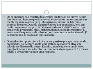 Os enunciados são construídos sempre em função do outro; de um interlocutor. Sempre que falamos ou escrevemos temos sempre em mente alguém; o outro para interagirmos, mesmo se falarmos conosco mesmos.Quando alguém elabora um enunciado, leva em conta, ao mesmo tempo, não só o contexto sócio-histórico em que está sendo produzido, mas , principalmente, o seu interlocutor. É neste sentido que se pode afirmar que um enunciado é elaborado já considerando as respostas que suscitará.O interlocutor, portanto, não é um ser passivo que apenas entende o enunciado. Ele sempre adota uma atitude responsiva ativa em relação ao discurso do outro. E assim, aquele que era ouvinte (ou receptor) passa a ser o locutor. A compreensão responsiva é a forma inicial e preparatória para uma resposta. 