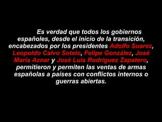 Es verdad que todos los gobiernos españoles, desde el inicio de la transición, encabezados por los presidentes  Adolfo Suarez ,  Leopoldo Calvo Sotelo ,  Felipe González ,  José María Aznar  y  José Luis Rodríguez Zapatero , permitieron y permiten las ventas de armas españolas a países con conflictos internos o guerras abiertas. 