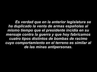 Es verdad que en la anterior legislatura se ha duplicado la venta de armas españolas al mismo tiempo que el presidente incidía en su mensaje contra la guerra y que hoy fabricamos cuatro tipos distintos de bombas de racimo cuyo comportamiento en el terreno es similar al de las minas antipersonas. 