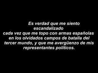 Es verdad que me siento escandalizado  cada vez que me topo con armas españolas  en los olvidados campos de batalla del tercer mundo, y que me avergüenzo de mis representantes políticos. 