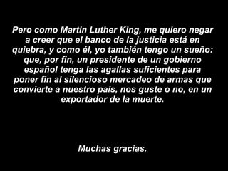 Pero como Martin Luther King, me quiero negar a creer que el banco de la justicia está en quiebra, y como él, yo también tengo un sueño: que, por fin, un presidente de un gobierno español tenga las agallas suficientes para poner fin al silencioso mercadeo de armas que convierte a nuestro país, nos guste o no, en un exportador de la muerte. Muchas gracias. 