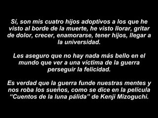 Sí, son mis cuatro hijos adoptivos a los que he visto al borde de la muerte, he visto llorar, gritar de dolor, crecer, enamorarse, tener hijos, llegar a la universidad. Les aseguro que no hay nada más bello en el mundo que ver a una víctima de la guerra perseguir la felicidad. Es verdad que la guerra funde nuestras mentes y nos roba los sueños, como se dice en la   película “Cuentos de la luna pálida” de Kenji Mizoguchi. 