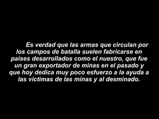 Es verdad que las armas que circulan por los campos de batalla suelen fabricarse en países desarrollados como el nuestro, que fue un gran exportador de minas en el pasado y que hoy dedica muy poco esfuerzo a la ayuda a las víctimas de las minas y al desminado. 